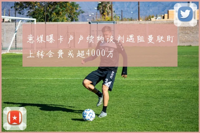 意媒曝卡卢卢续约谈判遇阻曼联盯上转会费或超4000万
