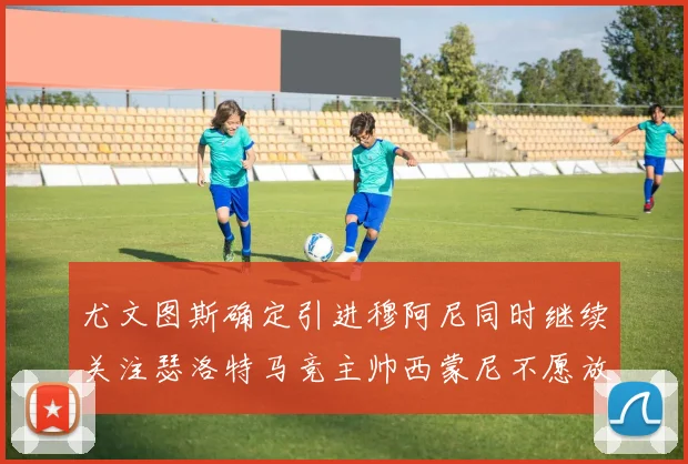 尤文图斯确定引进穆阿尼同时继续关注瑟洛特马竞主帅西蒙尼不愿放人