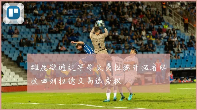 雄鹿欲通过字母交易拉拢开拓者以收回利拉德交易选秀权