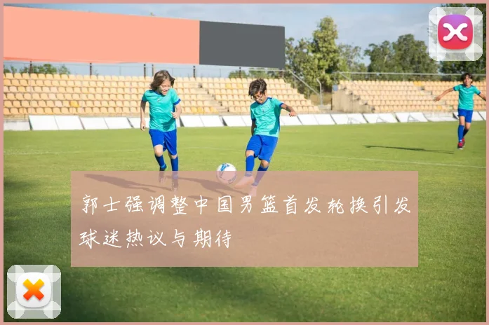 郭士强调整中国男篮首发轮换引发球迷热议与期待
