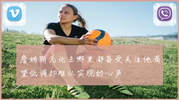詹姆斯无论去哪里都备受关注他渴望低调却难以实现的心声