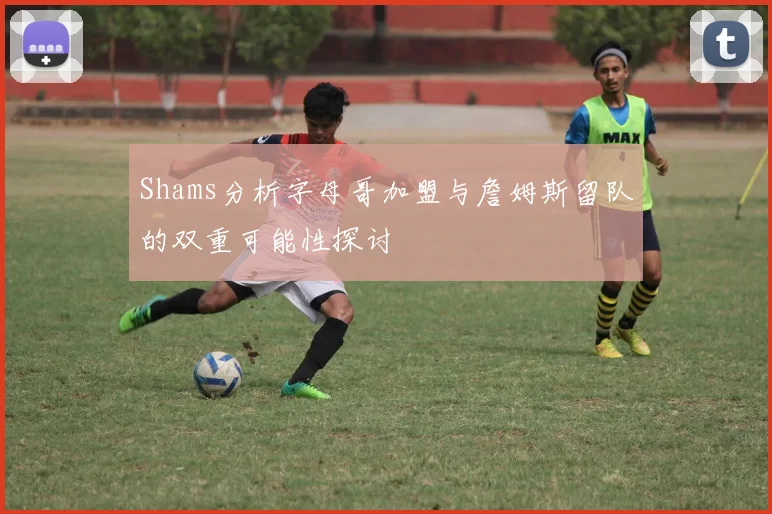 Shams分析字母哥加盟与詹姆斯留队的双重可能性探讨