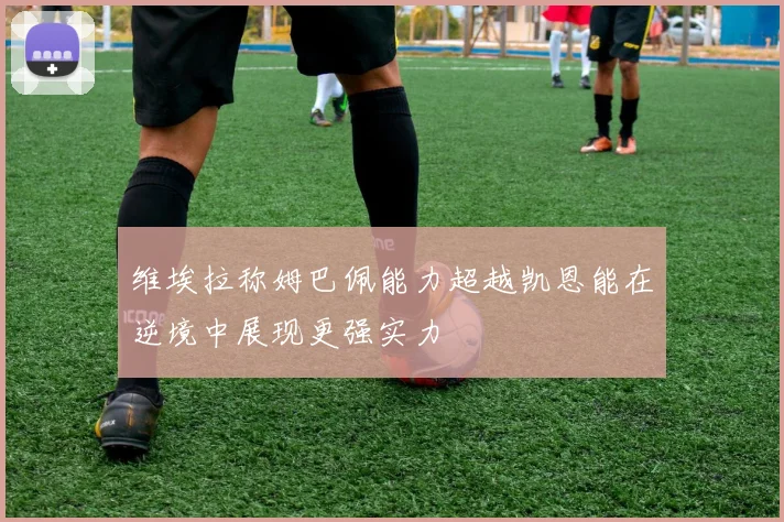 维埃拉称姆巴佩能力超越凯恩能在逆境中展现更强实力
