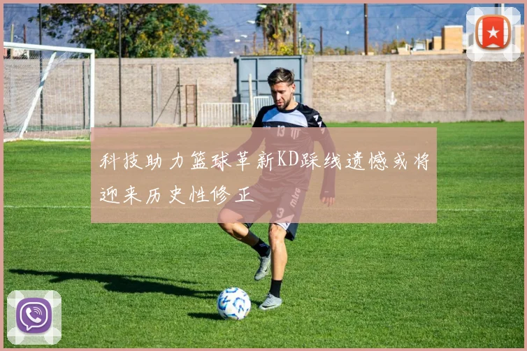 科技助力篮球革新KD踩线遗憾或将迎来历史性修正