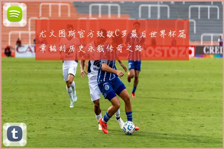尤文图斯官方致敬C罗最后世界杯篇章铭刻历史永载传奇之路