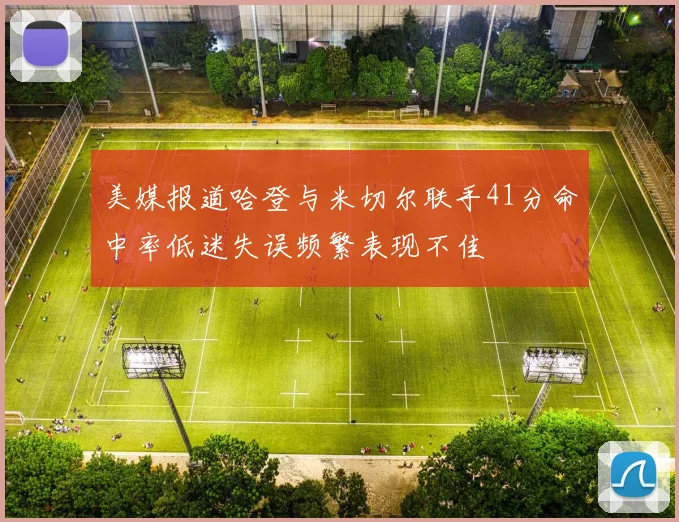 美媒报道哈登与米切尔联手41分命中率低迷失误频繁表现不佳