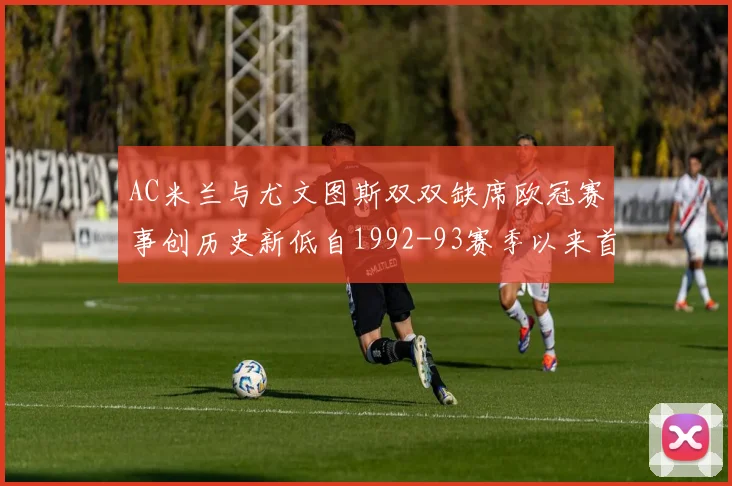 AC米兰与尤文图斯双双缺席欧冠赛事创历史新低自1992-93赛季以来首次
