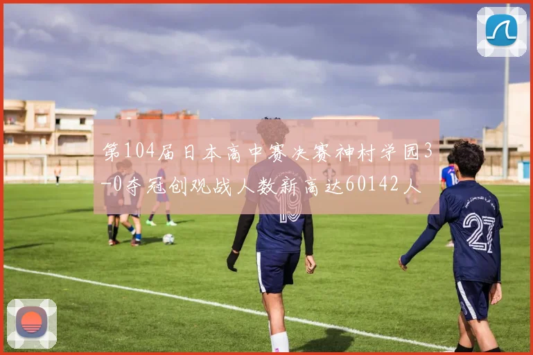 第104届日本高中赛决赛神村学园3-0夺冠创观战人数新高达60142人