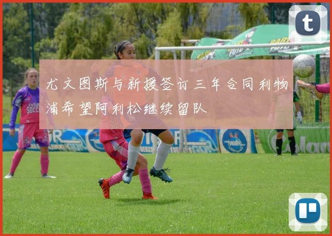 尤文图斯与新援签订三年合同利物浦希望阿利松继续留队