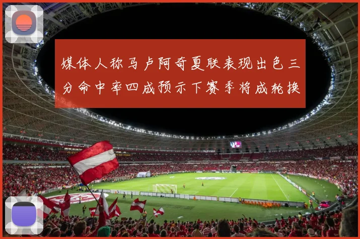 媒体人称马卢阿奇夏联表现出色三分命中率四成预示下赛季将成轮换球员