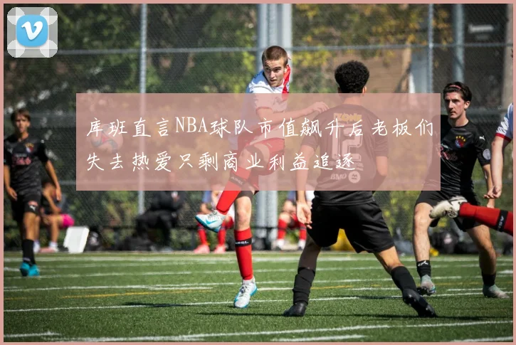 库班直言NBA球队市值飙升后老板们失去热爱只剩商业利益追逐