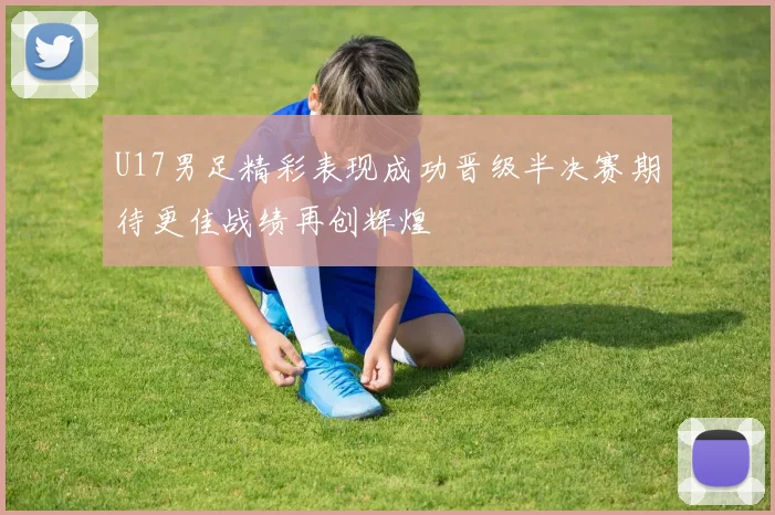 U17男足精彩表现成功晋级半决赛期待更佳战绩再创辉煌