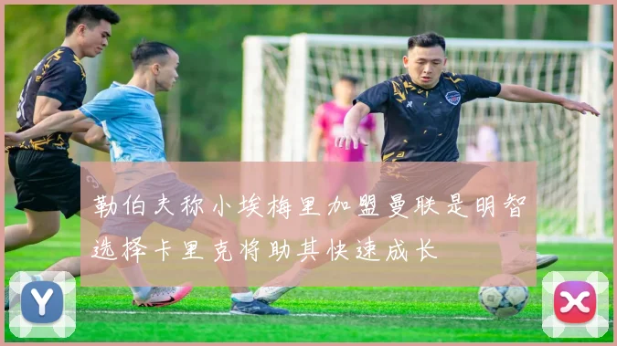 勒伯夫称小埃梅里加盟曼联是明智选择卡里克将助其快速成长