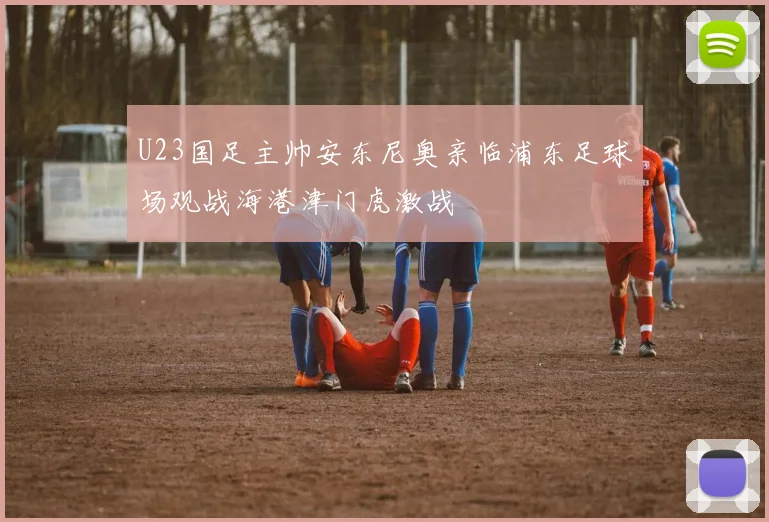U23国足主帅安东尼奥亲临浦东足球场观战海港津门虎激战
