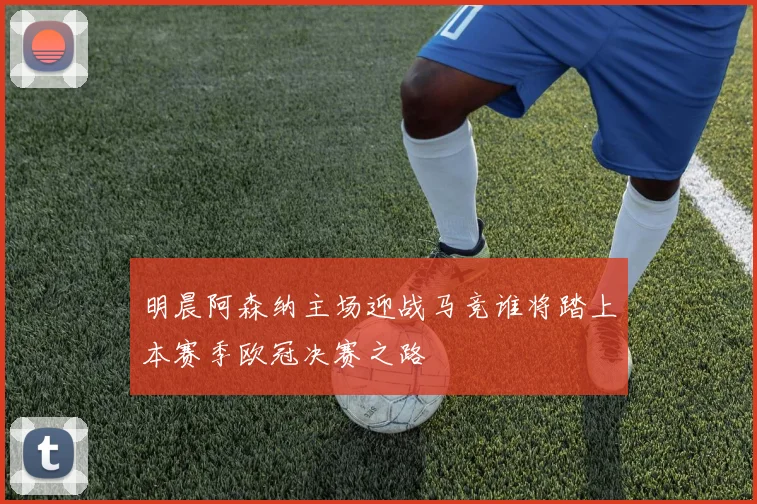 明晨阿森纳主场迎战马竞谁将踏上本赛季欧冠决赛之路