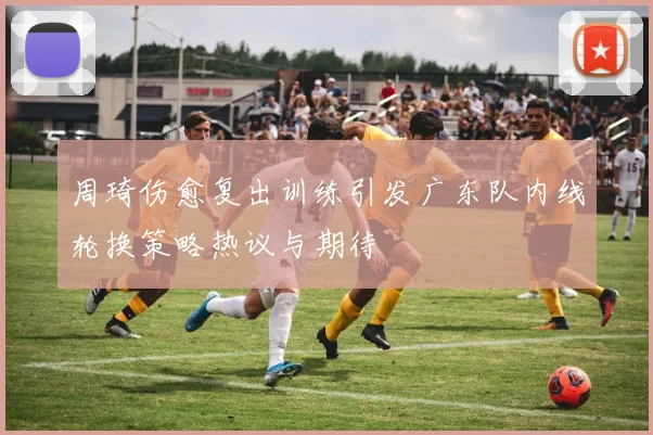 周琦伤愈复出训练引发广东队内线轮换策略热议与期待