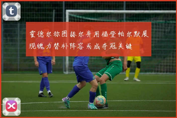 霍德尔称图赫尔弃用福登帕尔默展现魄力替补阵容或成夺冠关键