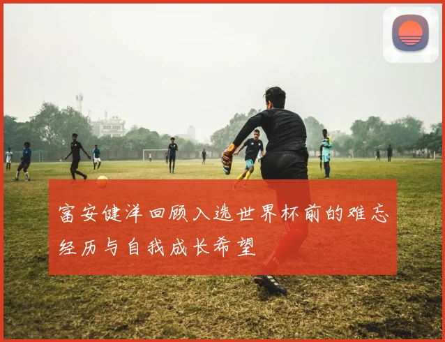 富安健洋回顾入选世界杯前的难忘经历与自我成长希望
