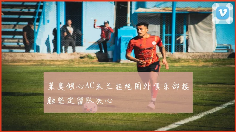 莱奥倾心AC米兰拒绝国外俱乐部接触坚定留队决心
