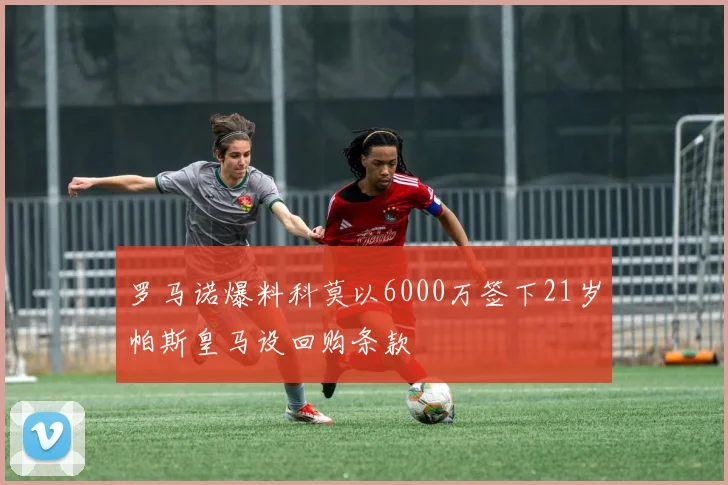 罗马诺爆料科莫以6000万签下21岁帕斯皇马设回购条款