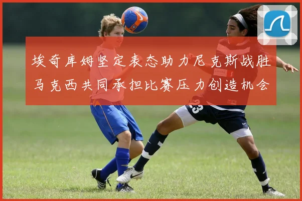埃奇库姆坚定表态助力尼克斯战胜马克西共同承担比赛压力创造机会