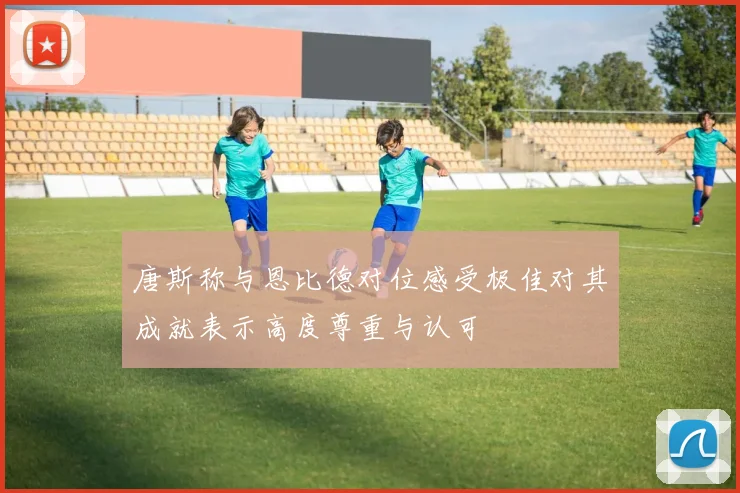 唐斯称与恩比德对位感受极佳对其成就表示高度尊重与认可